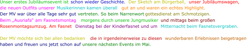 Unser erstes Jubiläumsevent ist  schon wieder Geschichte.  Der Sketch am Bürgerball, unser Jubiläumswagen, die neuen Outfits unserer  Musikerinnen kamen überall  gut an und waren ein echtes Highlight. Der MV war über alle Tage sehr gut  vertreten. So beim Narrenwort gottesdienst am Schmotzigen.  Beim „Ausriafa“ am Fasnetsmontag morgens durch unsere Jungmusiker  und mittags beim großen Rosenmontagsumzug. Am Fasnet  Dienstag bei der Kinderfasnet und um  Mitternacht beim Fasnetsvergraben. Der MV möchte sich bei allen bedanken  die in irgendeinerweise zu diesen  wunderbaren Erlebnissen beigetragen  haben und freuen uns jetzt schon auf  unsere nächsten Events im Mai.