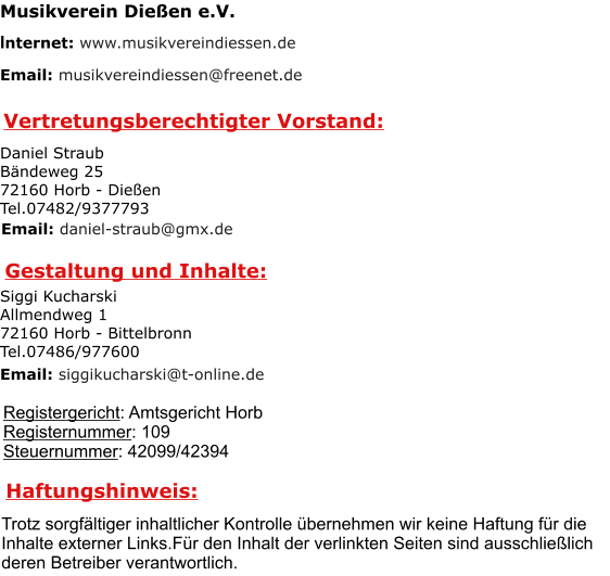 Vertretungsberechtigter Vorstand: Registergericht: Amtsgericht Horb Registernummer: 109 Steuernummer: 42099/42394 Gestaltung und Inhalte: Haftungshinweis: Trotz sorgfältiger inhaltlicher Kontrolle übernehmen wir keine Haftung für die  Inhalte externer Links.Für den Inhalt der verlinkten Seiten sind ausschließlich deren Betreiber verantwortlich. Musikverein Dießen e.V. Internet: www.musikvereindiessen.de Email: musikvereindiessen@freenet.de Daniel Straub Bändeweg 25 72160 Horb - Dießen Tel.07482/9377793  Email: daniel-straub@gmx.de Siggi Kucharski Allmendweg 1 72160 Horb - Bittelbronn Tel.07486/977600 Email: siggikucharski@t-online.de