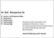 Ihr  BUS - Reisepartner für  ►  Vereins- und Gruppenausflüge ►  Städtereisen  ►  Studienreisen			 ►  Tagesausflüge 		Wir gehen auf Ihre persönlichen und  ►  Schulausflüge		individuellen Wünsche ein, finden  	für Sie das passende Reiseziel und übernehmen die Programmgestaltung, sowie alle Reservierungen.	  	Unsere Erfahrung ist Ihr Vorteil