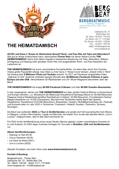 THE HEIMATDAMISCH AC/DC und Guns n’ Roses im Oberkrainer-Sound? Rock- und Pop-Hits mit Tuba und Akkordeon? Wie gut so etwas funktionieren kann, demonstriert Florian Rein mit seiner Allstar-Combo THE HEIMATDAMISCH. Seine Acht-Mann-Kapelle in klassischer Besetzung mit Tuba, Akkordeon, Bläsern, Schlagzeug und Gesang zieht aktuellen Chart-Hits und ausgewählten Rock- und Pop-Klassikern die Lederhosn an.  THE HEIMATDAMISCH hat durch verschiedene Fernsehauftritte, vor allem aber durch ihre Youtube-Videos große Popularität erlangt. Das Video zu ihrer Guns n’ Roses-Cover-Version „Sweet Child o’ Mine“ hat bislang über 9 Millionen Clicks auf Youtube erreicht! Ihr 2017 auf Facebook eingestelltes Video „Highway to Hell“ erreichte innerhalb weniger Monate über 36 Millionen Facebook-Follower in ganz Europa und den USA! Verschiedene US-Radiosender und US- Musik-Magazine berichteten über die Band. THE HEIMATDAMISCH hat knapp 90.000 Facebook-Follower und über 80.000 Youtube-Abonnenten.   In den vergangenen Jahren war THE HEIMATDAMISCH auf allen großen Festival-Bühnen in Deutschland und Europa vertreten, u.a. Woodstock der Blasmusik (Hauptbühne Samstag Abend vor 30.000 Besucher), Paaspop-Festival Niederlande (größtes Rockfestival in Holland, 40.000 Besucher), Fonnefeesten-Festival Belgien (Headliner vor 10.000 Zuschauern), Bernard-Fest Tschechien (letzte Band des Abends, Hauptbühne, Rockfestival mit 8.000 Besuchern), Brasswiesn, Voixjam, WorldBlasmusicDays etc. Festivals und Konzerte allein im Jahr 2023 in Tschechien, Frankreich, Holland, Kroatien, Österreich, Schweiz, Norwegen.  Die Band war außerdem 2022 auf Tour in Großbritannien und spielte dort fünf ausverkaufte Club-Shows in Glasgow, London, Bermingham, Leeds und Barnsley. Auf dieser Tour wurde das aktuelle Album „Live in London“ mitgeschnitten, das im Mai 2023 erschienen ist.  Für 2024 ist die Veröffentlichung eines neuen Studio-Albums geplant, zudem verschiedene Konzerte im In-und Ausland, für 2025 liegen konkrete Anfragen für Tourneen in Brasilien, USA und Großbritannien vor.  Album-Veröffentlichungen: •	Highway to Hell (2016) •	Circus Oberkrain (2019) •	Let there be Brass (2021) •	Live in London (2023) Aktuelle Tourdaten und mehr Infos unter www.theheimatdamisch.de  Kontakt & Booking:  Bergbeatmusic - Florian Rein  Gaißacher Str. 70 - 83646 Bad Tölz  Tel.: 08041-730192 - Mobil: 0171-1751808  www.bergbeat.de - info@bergbeat.de BERGBEATMUSIC booking - management - events touring services - studio - music production Gaißacher Str. 70 83646 Bad Tölz  Tel. Büro +49 8041 730192 Tel. Mobil +49 171 1751808 Tel. Studio +49 8041 730050 Fax. +49 8041 780169 eMail: info@bergbeat.de www.bergbeat.de