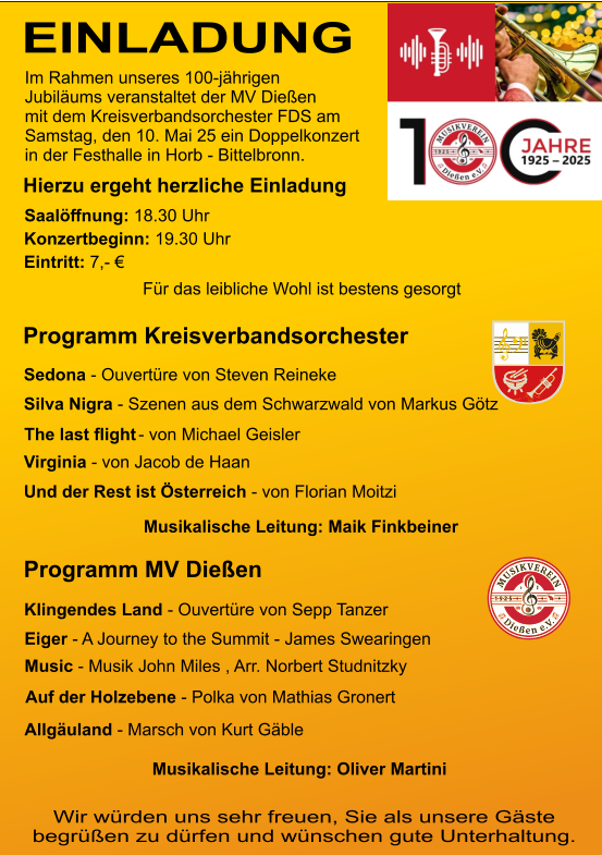 EINLADUNG Jubiläums veranstaltet der MV Dießen mit dem Kreisverbandsorchester FDS am Samstag, den 10. Mai 25 ein Doppelkonzert in der Festhalle in Horb - Bittelbronn. Im Rahmen unseres 100-jährigen Hierzu ergeht herzliche Einladung Saalöﬀnung: 18.30 Uhr  Konzertbeginn: 19.30 Uhr  Eintritt: 7,- € Für das leibliche Wohl ist bestens gesorgt  Programm Kreisverbandsorchester Programm MV Dießen Wir würden uns sehr freuen, Sie als unsere Gäste begrüßen zu dürfen und wünschen gute Unterhaltung. Klingendes Land - Ouvertüre von Sepp Tanzer  Eiger - A Journey to the Summit - James Swearingen Music - Musik John Miles , Arr. Norbert Studnitzky Auf der Holzebene - Polka von Mathias Gronert Allgäuland - Marsch von Kurt Gäble Sedona - Ouvertüre von Steven Reineke Silva Nigra - Szenen aus dem Schwarzwald von Markus Götz   Virginia - von Jacob de Haan Und der Rest ist Österreich - von Florian Moitzi Musikalische Leitung: Oliver Martini Musikalische Leitung: Maik Finkbeiner The last ﬂight - von Michael Geisler