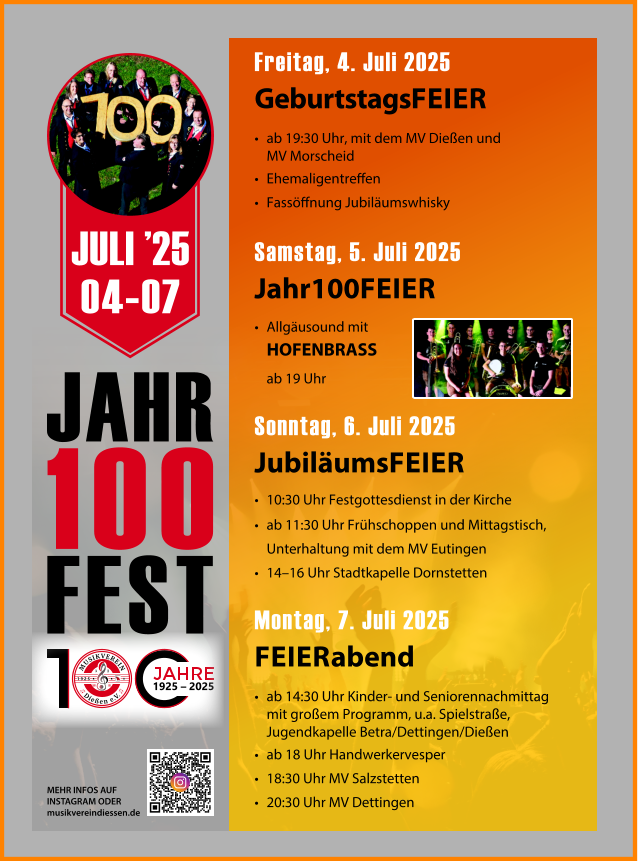 JAHR 100 FEST Freitag, 4. Juli 2025 GeburtstagsFEIER •	ab 19:30 Uhr, mit dem MV Dießen und MV Morscheid •	Ehemaligentreffen •	Fassöffnung Jubiläumswhisky Samstag, 5. Juli 2025 Jahr100FEIER • Allgäusound mit HOFENBRASS ab 19 Uhr  Sonntag, 6. Juli 2025 JubiläumsFEIER •	10:30 Uhr Festgottesdienst in der Kirche •	ab 11:30 Uhr Frühschoppen und Mittagstisch, Unterhaltung mit dem MV Eutingen •	14–16 Uhr Stadtkapelle Dornstetten Montag, 7. Juli 2025 FEIERabend •	ab 14:30 Uhr Kinder- und Seniorennachmittag mit großem Programm, u.a. Spielstraße, Jugendkapelle Betra/Dettingen/Dießen •	ab 18 Uhr Handwerkervesper •	18:30 Uhr MV Salzstetten •	20:30 Uhr MV Dettingen MEHR INFOS AUF INSTAGRAM ODER musikvereindiessen.de JULI ’25 04-07