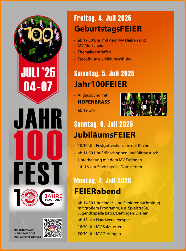 JAHR 100 FEST Freitag, 4. Juli 2025 GeburtstagsFEIER •	ab 19:30 Uhr, mit dem MV Dießen und MV Morscheid •	Ehemaligentreffen •	Fassöffnung Jubiläumswhisky Samstag, 5. Juli 2025 Jahr100FEIER • Allgäusound mit HOFENBRASS ab 19 Uhr  Sonntag, 6. Juli 2025 JubiläumsFEIER •	10:30 Uhr Festgottesdienst in der Kirche •	ab 11:30 Uhr Frühschoppen und Mittagstisch, Unterhaltung mit dem MV Eutingen •	14–16 Uhr Stadtkapelle Dornstetten Montag, 7. Juli 2025 FEIERabend •	ab 14:30 Uhr Kinder- und Seniorennachmittag mit großem Programm, u.a. Spielstraße, Jugendkapelle Betra/Dettingen/Dießen •	ab 18 Uhr Handwerkervesper •	18:30 Uhr MV Salzstetten •	20:30 Uhr MV Dettingen MEHR INFOS AUF INSTAGRAM ODER musikvereindiessen.de JULI ’25 04-07