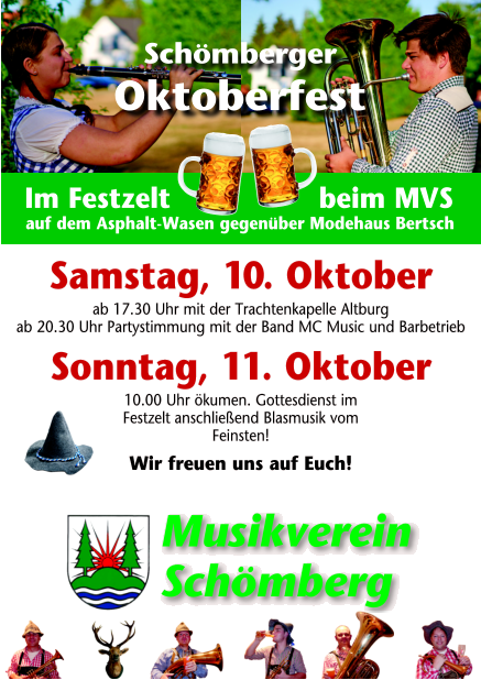 Werbewirtschaft Schömberg www.riedt.de Schömberger Oktoberfest  Im Festzelt     beim MVS auf dem Asphalt-Wasen gegenüber Modehaus Bertsch Samstag, 10. Oktober ab 17.30 Uhr mit der Trachtenkapelle Altburg ab 20.30 Uhr Partystimmung mit der Band MC Music und Barbetrieb Sonntag, 11. Oktober 10.00 Uhr ökumen. Gottesdienst im Festzelt anschließend Blasmusik vom Feinsten! Wir freuen uns auf Euch! Musikverein Schömberg